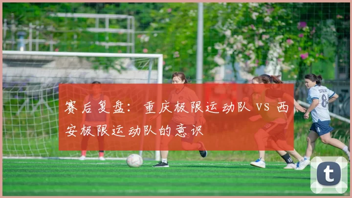 赛后复盘：重庆极限运动队 vs 西安极限运动队的意识